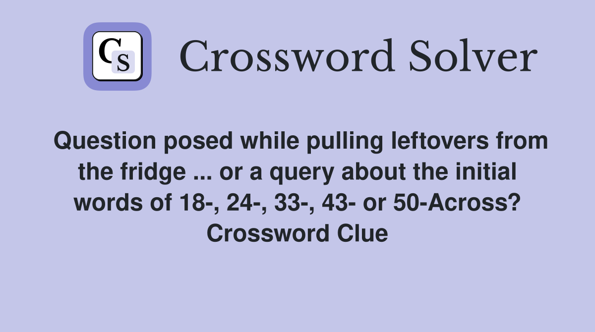 Question posed while pulling leftovers from the fridge ... or a query about the initial words of 18-, 24-, 33-, 43- or 50-Across? Crossword Clue