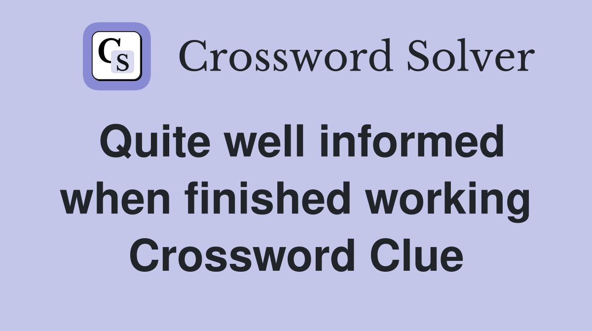 Quite well informed when finished working Crossword Clue
