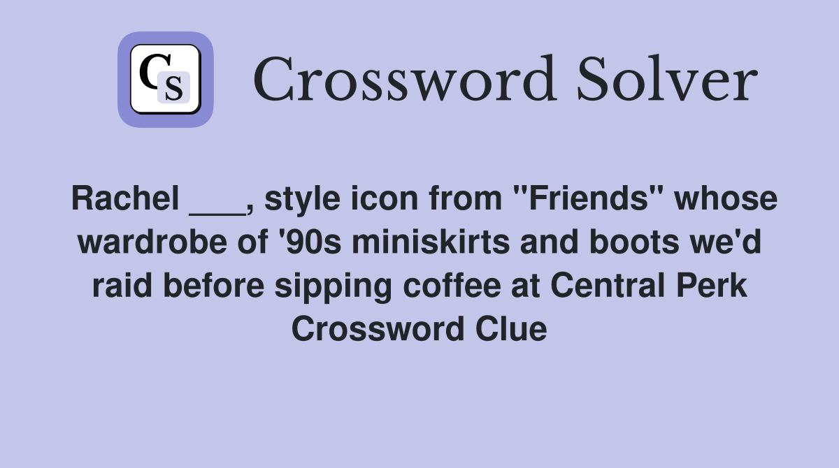 Rachel ___, style icon from "Friends" whose wardrobe of '90s miniskirts and boots we'd raid before sipping coffee at Central Perk Crossword Clue