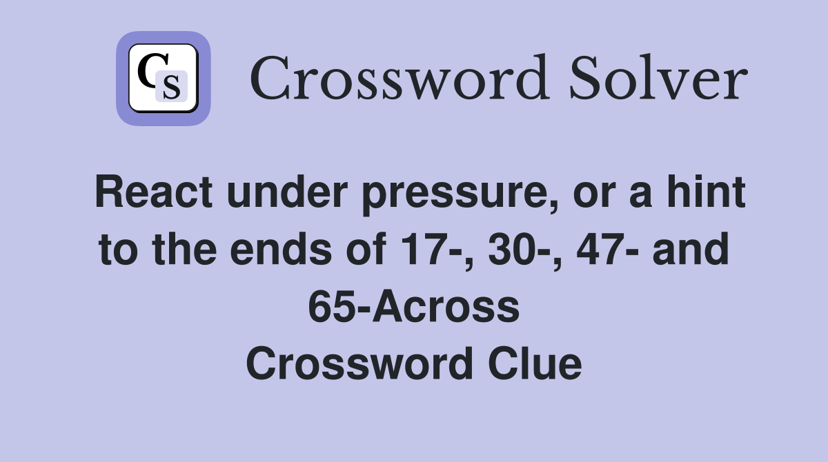 React under pressure, or a hint to the ends of 17-, 30-, 47- and 65-Across Crossword Clue
