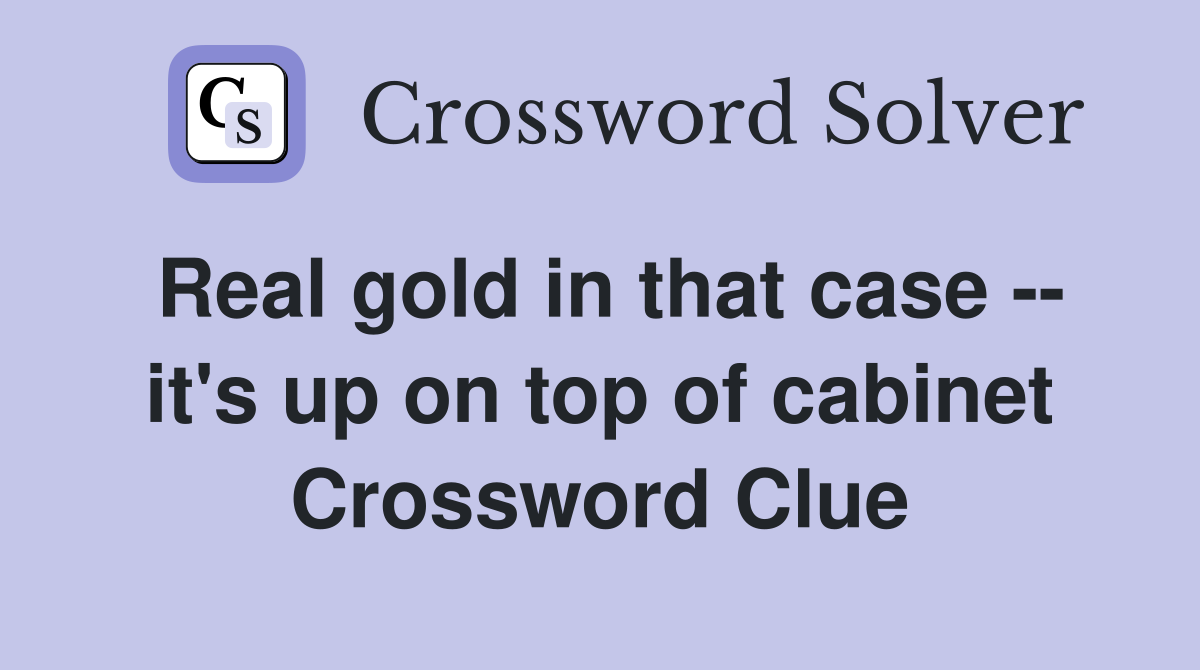 Real gold in that case -- it's up on top of cabinet Crossword Clue