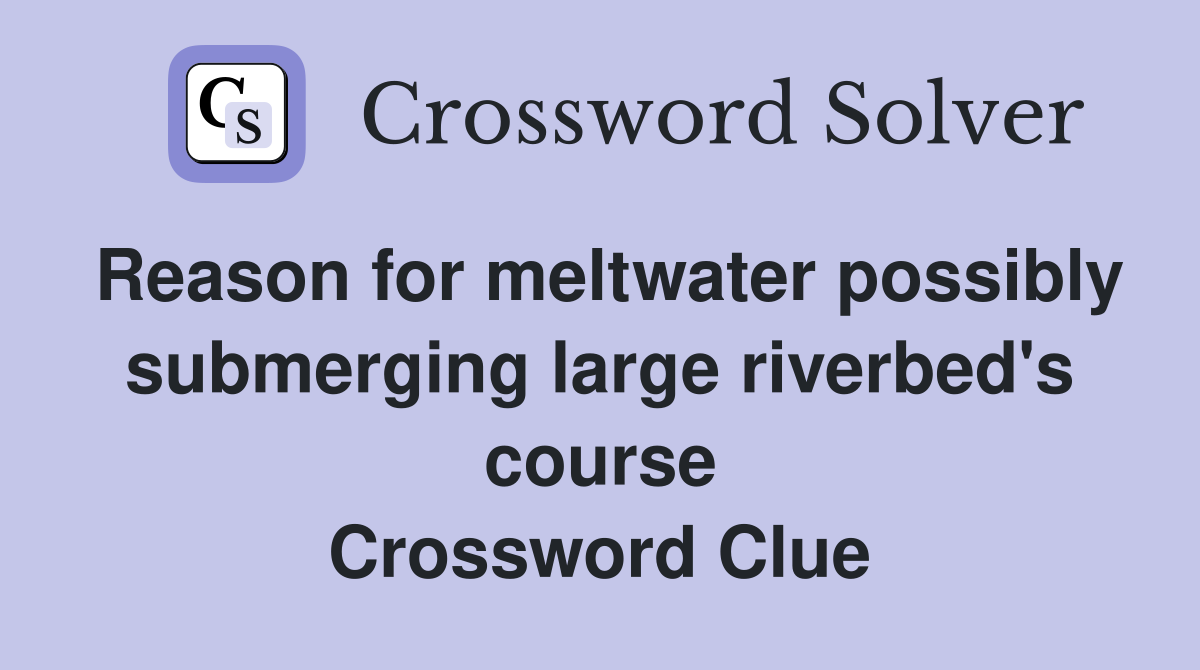 Reason for meltwater possibly submerging large riverbed's course Crossword Clue
