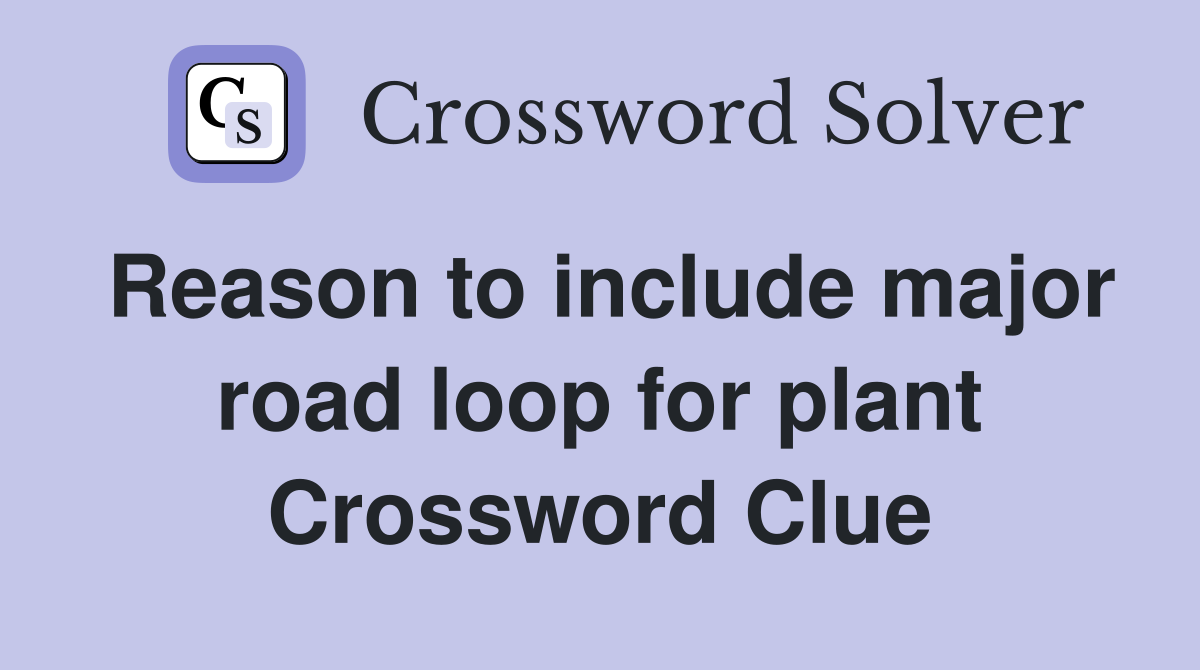 Reason to include major road loop for plant Crossword Clue