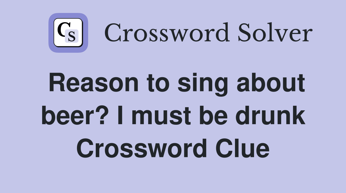 Reason to sing about beer? I must be drunk Crossword Clue