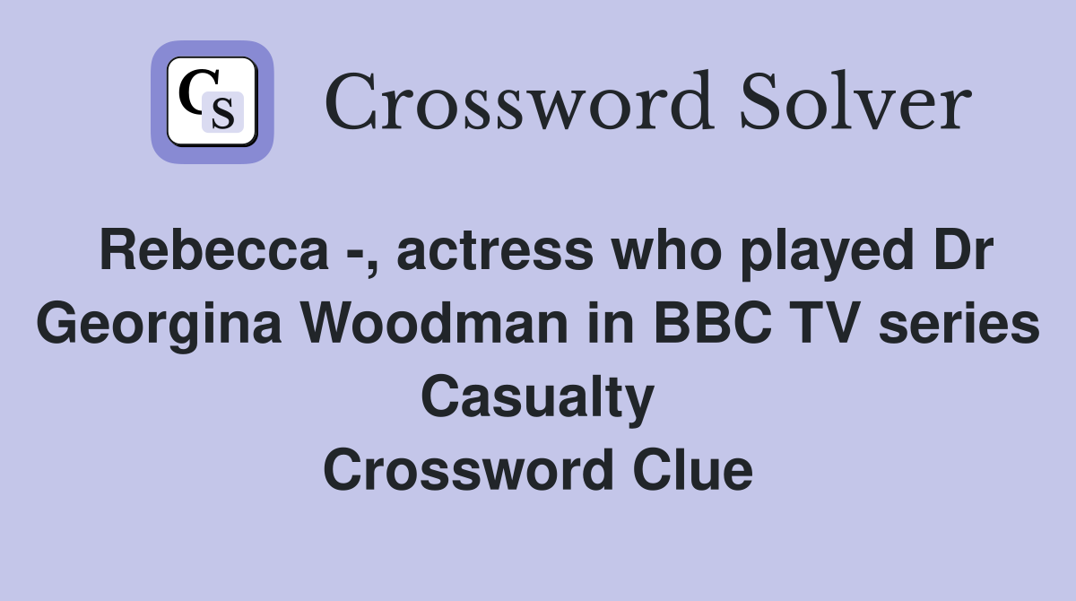 Rebecca -, actress who played Dr Georgina Woodman in BBC TV series Casualty Crossword Clue
