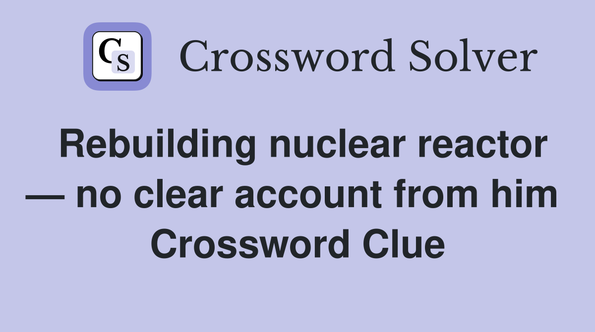 Rebuilding nuclear reactor — no clear account from him  Crossword Clue