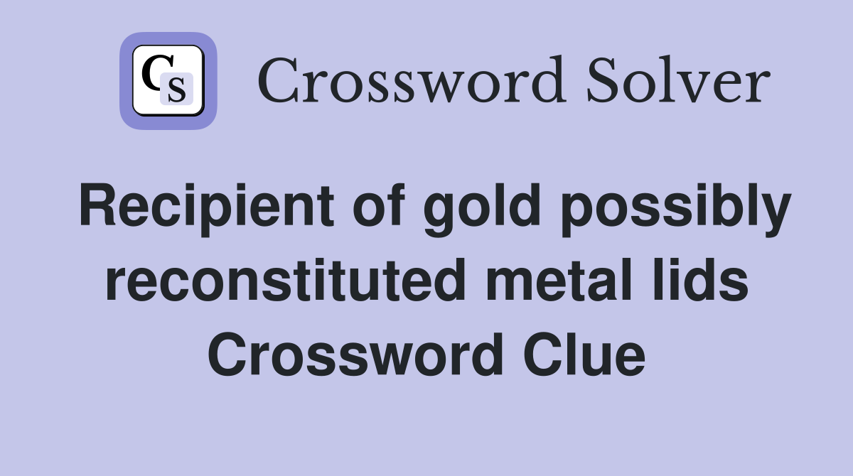 Recipient of gold possibly reconstituted metal lids Crossword Clue