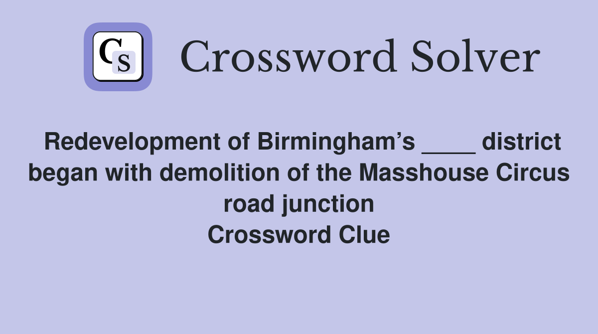 Redevelopment of Birmingham’s ____ district began with demolition of the Masshouse Circus road junction Crossword Clue