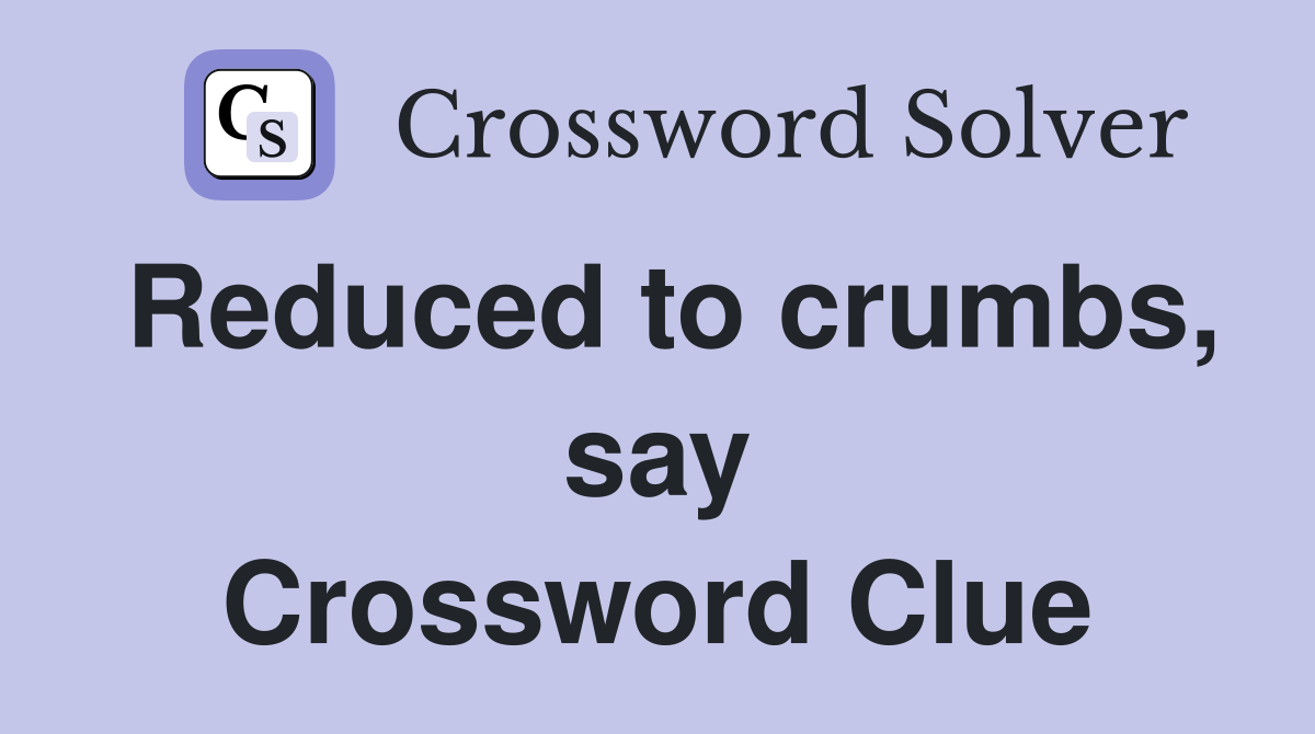 Reduced to crumbs, say Crossword Clue