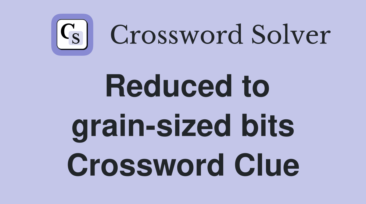 Reduced to grain-sized bits Crossword Clue