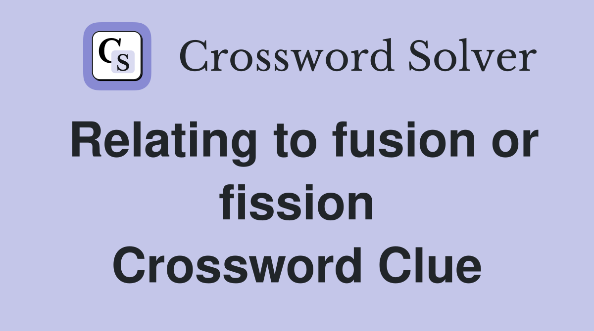 Relating to fusion or fission Crossword Clue
