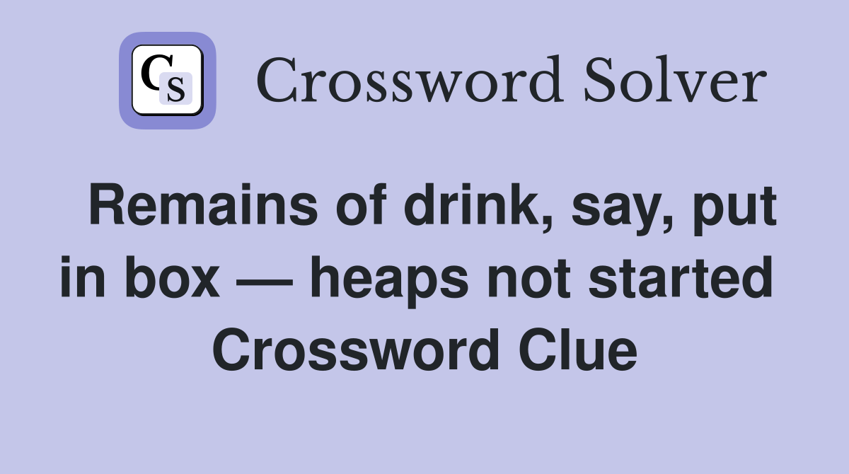 Remains of drink, say, put in box — heaps not started  Crossword Clue