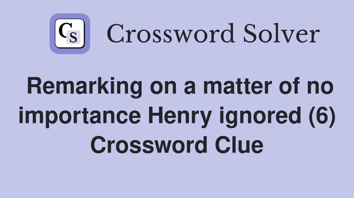 Remarking on a matter of no importance Henry ignored (6) Crossword Clue