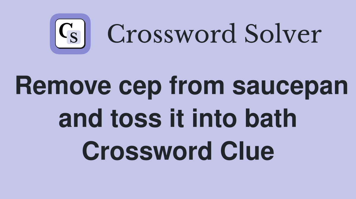 Remove cep from saucepan and toss it into bath Crossword Clue