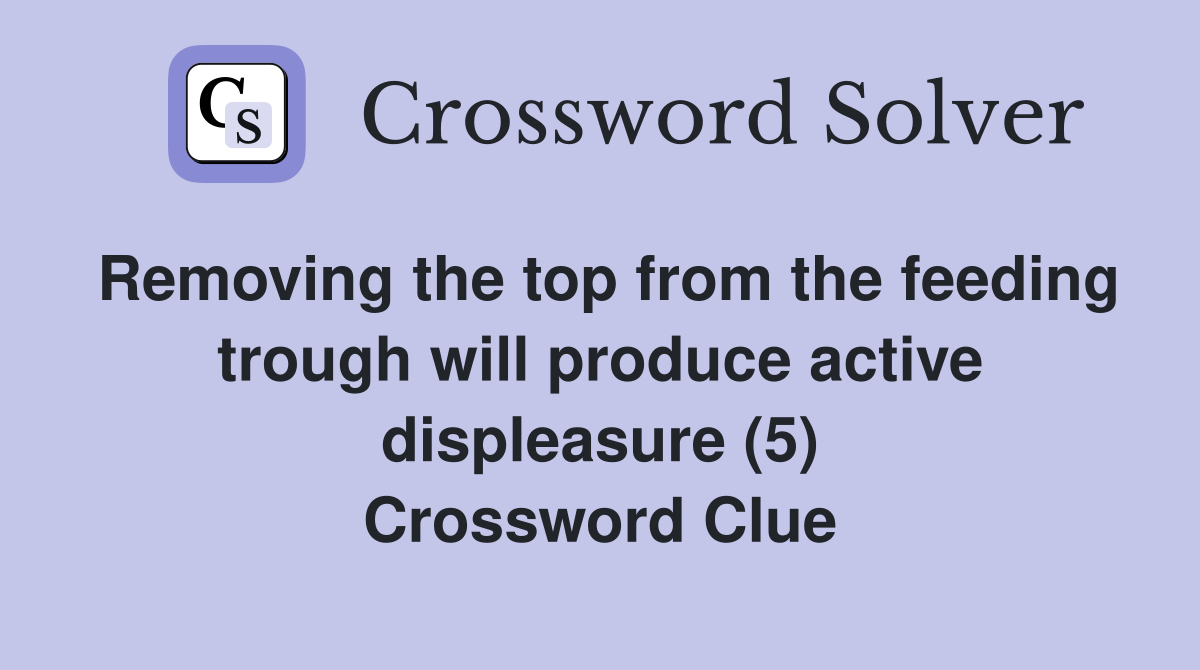 Removing the top from the feeding trough will produce active displeasure (5) Crossword Clue