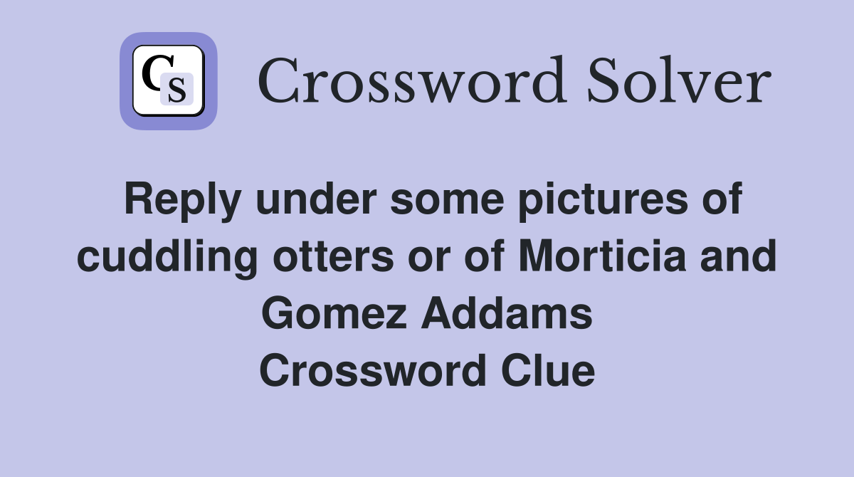 Reply under some pictures of cuddling otters or of Morticia and Gomez Addams Crossword Clue