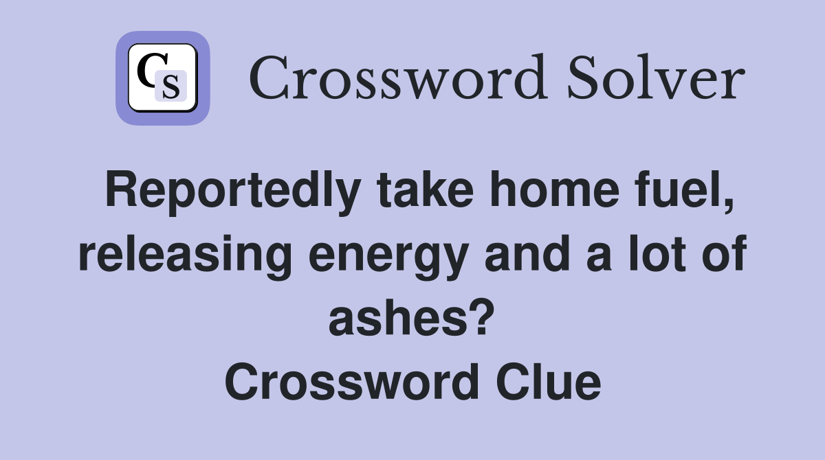 Reportedly take home fuel, releasing energy and a lot of ashes? Crossword Clue
