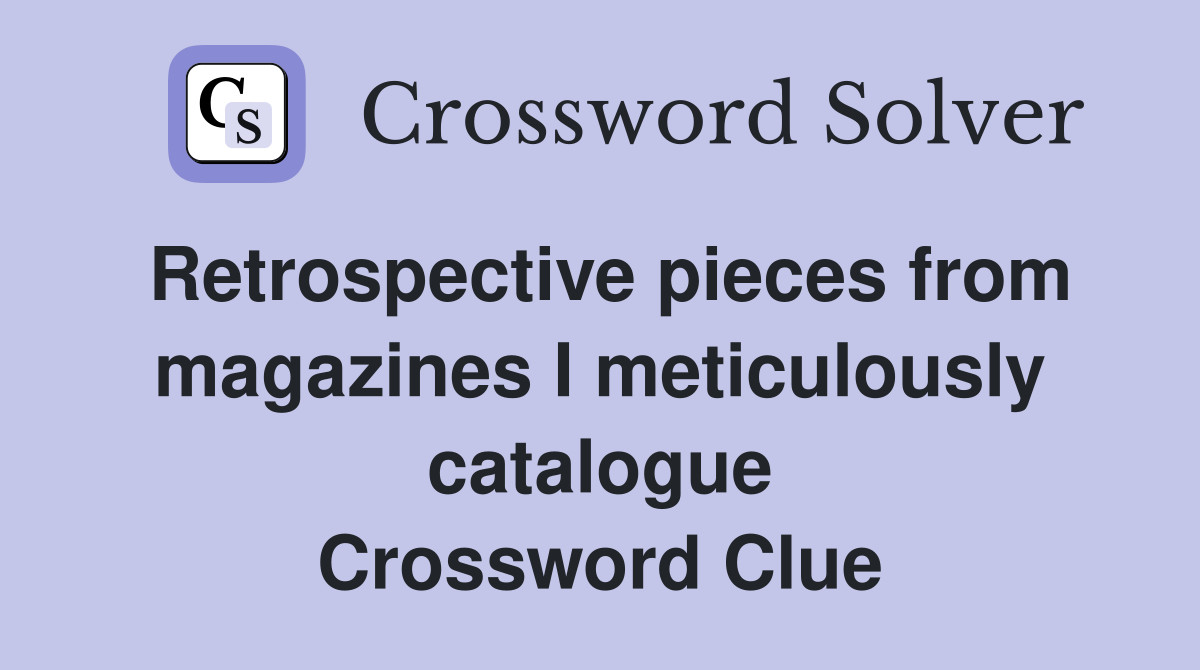 Retrospective pieces from magazines I meticulously catalogue Crossword Clue