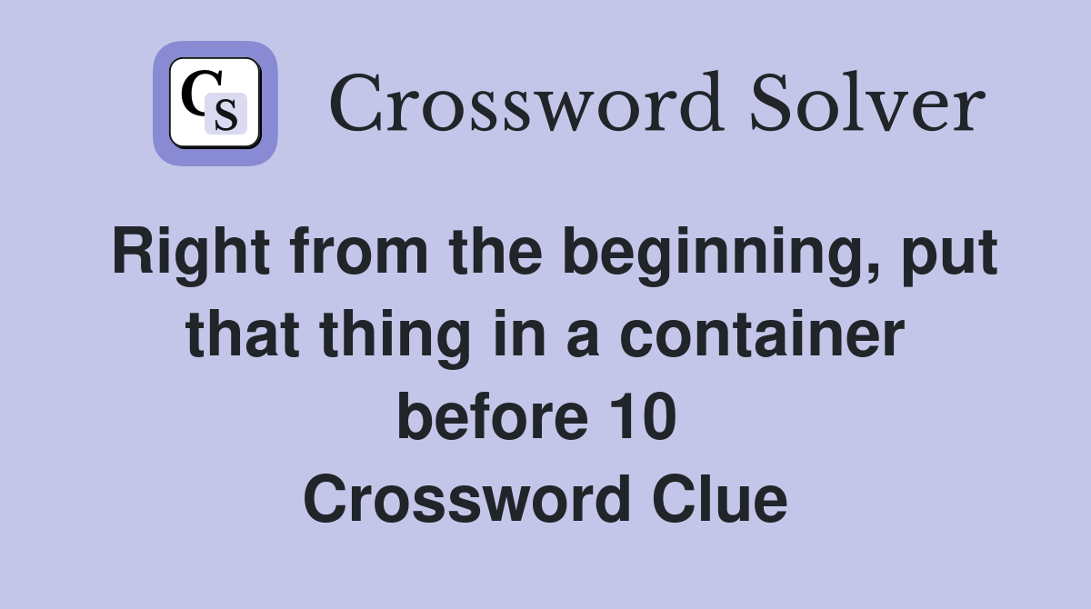 Right from the beginning, put that thing in a container before 10  Crossword Clue