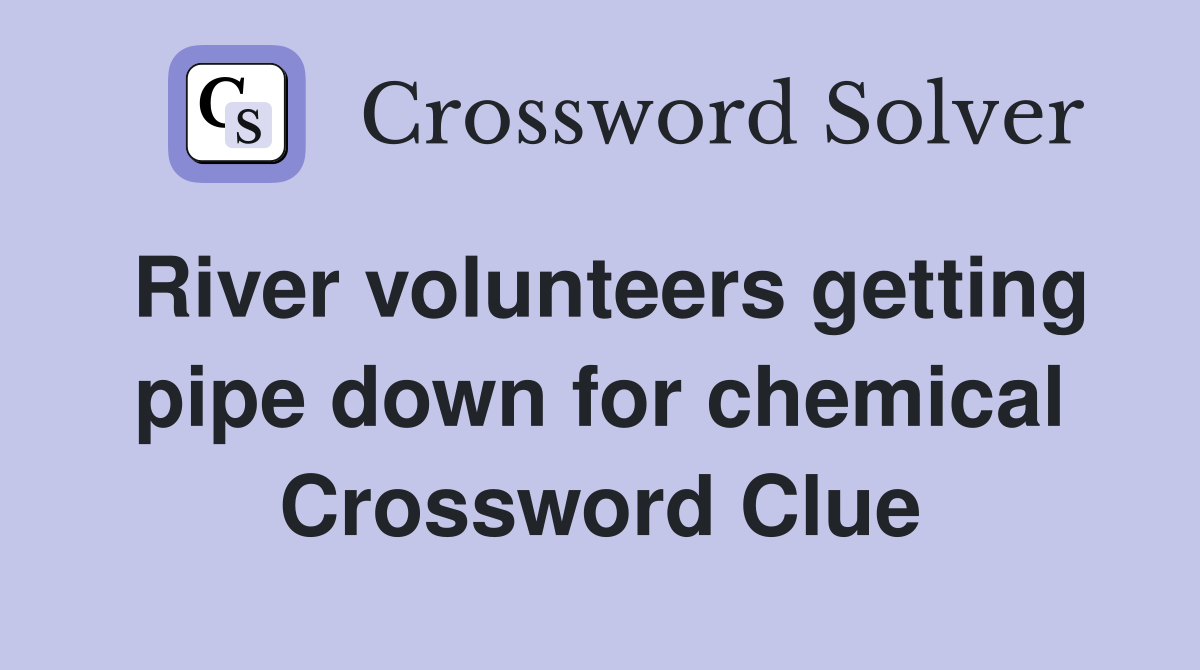 River volunteers getting pipe down for chemical Crossword Clue