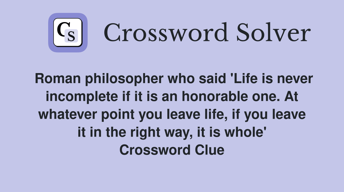 Roman philosopher who said 'Life is never incomplete if it is an honorable one. At whatever point you leave life, if you leave it in the right way, it is whole' Crossword Clue