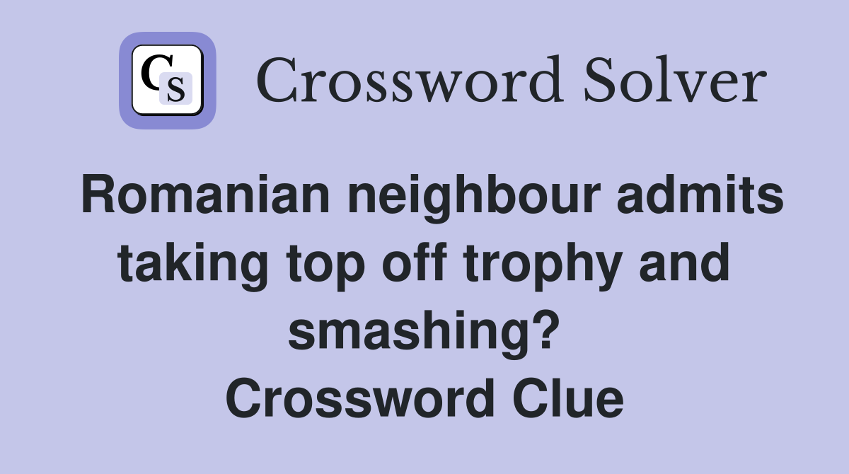 Romanian neighbour admits taking top off trophy and smashing? Crossword Clue
