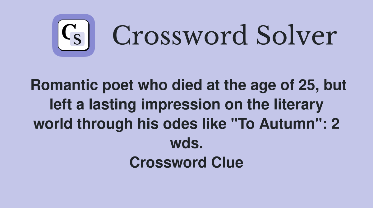 Romantic poet who died at the age of 25, but left a lasting impression on the literary world through his odes like "To Autumn": 2 wds. Crossword Clue