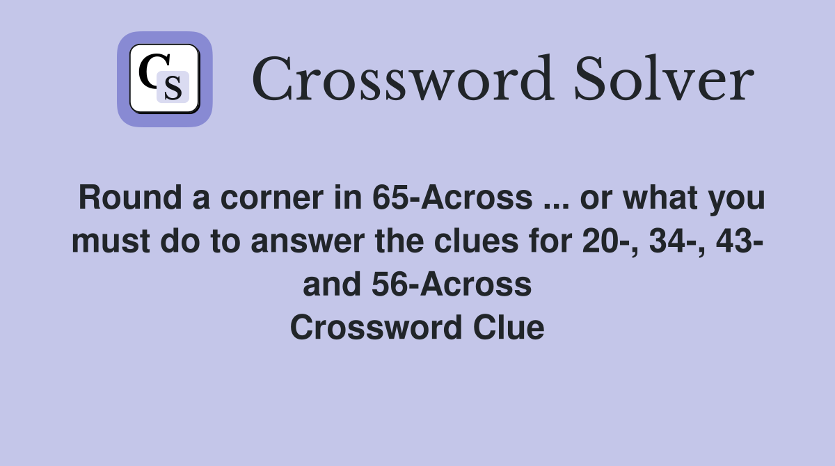 Round a corner in 65-Across ... or what you must do to answer the clues for 20-, 34-, 43- and 56-Across Crossword Clue