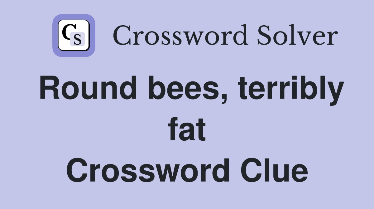 Round bees, terribly fat Crossword Clue
