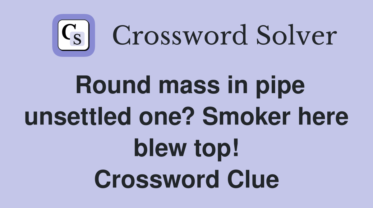 Round mass in pipe unsettled one? Smoker here blew top! Crossword Clue
