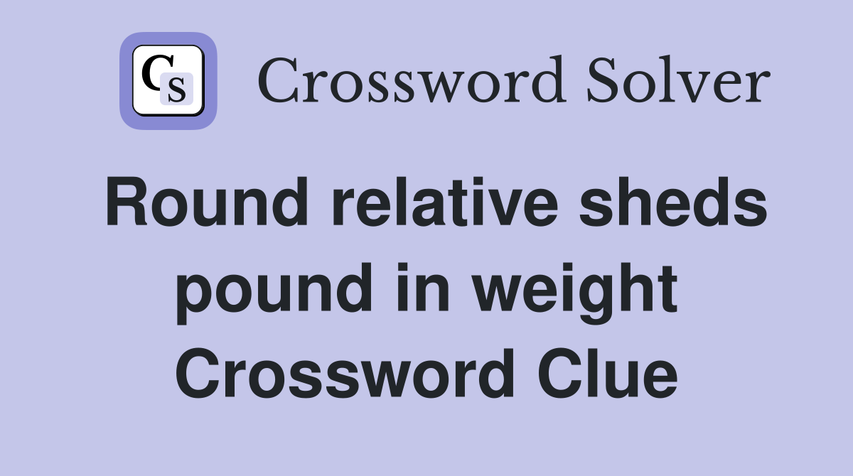 Round relative sheds pound in weight Crossword Clue