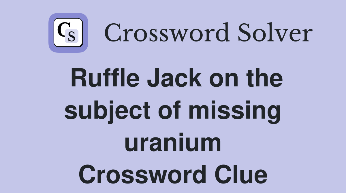 Ruffle Jack on the subject of missing uranium Crossword Clue
