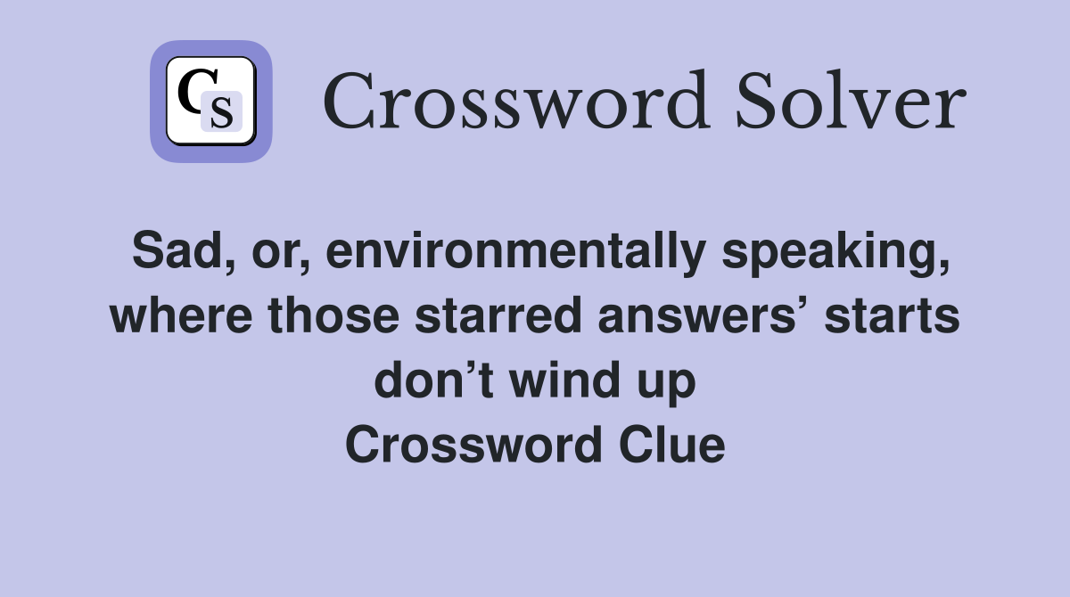 Sad, or, environmentally speaking, where those starred answers’ starts don’t wind up Crossword Clue