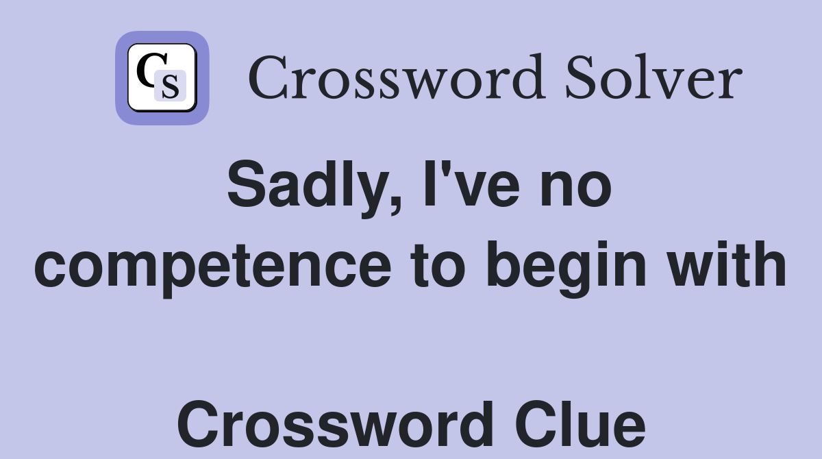 Sadly, I've no competence to begin with  Crossword Clue