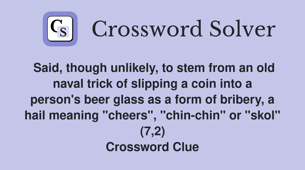 Said, though unlikely, to stem from an old naval trick of slipping a coin into a person's beer glass as a form of bribery, a hail meaning "cheers", "chin-chin" or "skol" (7,2) Crossword Clue