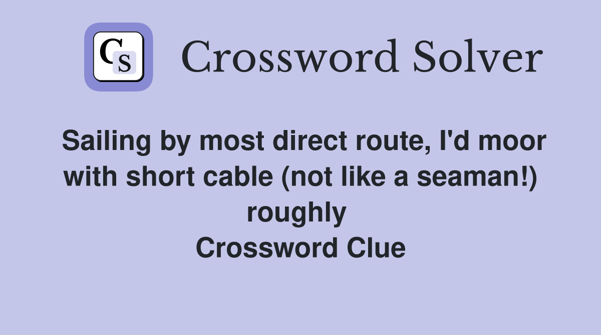 Sailing by most direct route, I'd moor with short cable (not like a seaman!) roughly  Crossword Clue