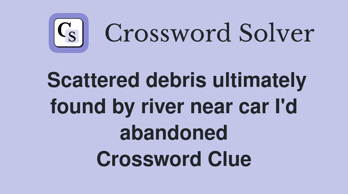 Scattered debris ultimately found by river near car I'd abandoned Crossword Clue