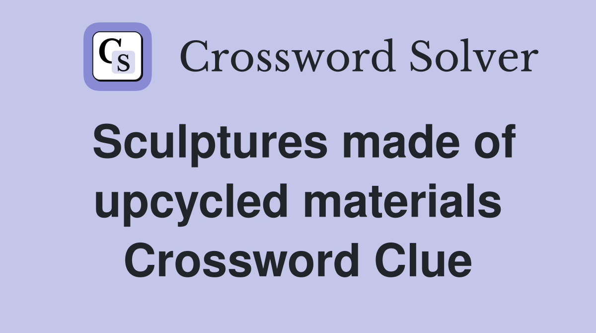 Sculptures made of upcycled materials Crossword Clue