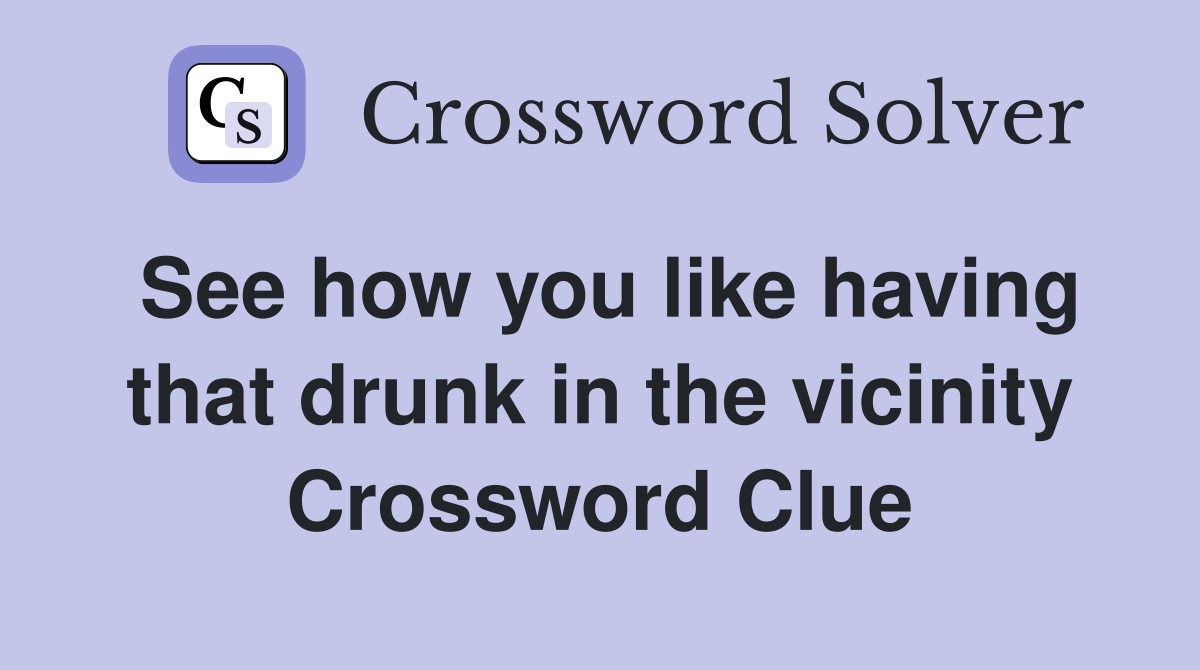 See how you like having that drunk in the vicinity Crossword Clue