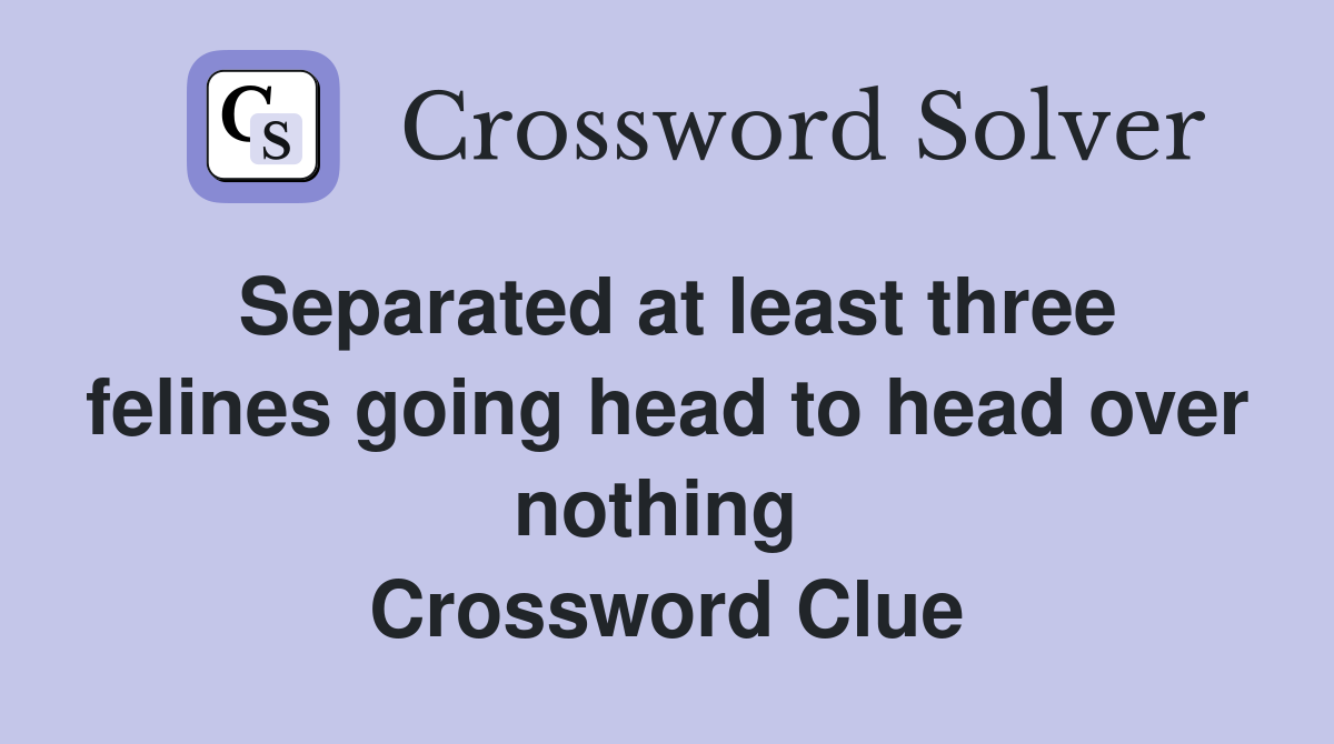 Separated at least three felines going head to head over nothing  Crossword Clue