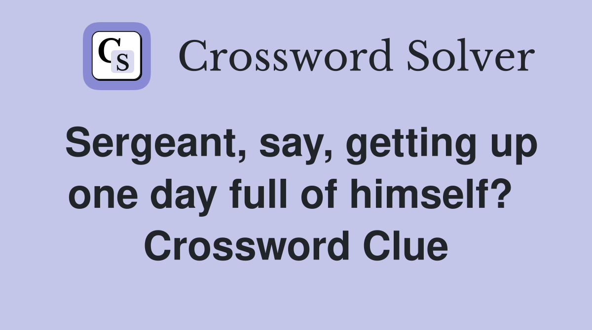 Sergeant, say, getting up one day full of himself?  Crossword Clue