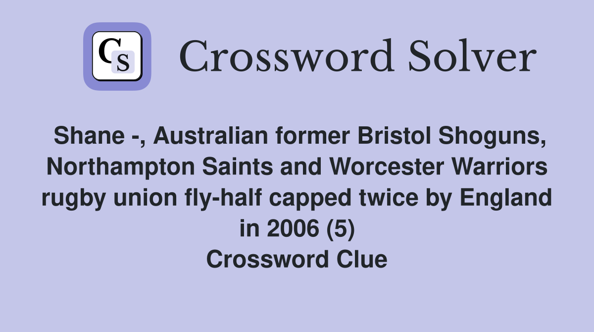 Shane -, Australian former Bristol Shoguns, Northampton Saints and Worcester Warriors rugby union fly-half capped twice by England in 2006 (5) Crossword Clue
