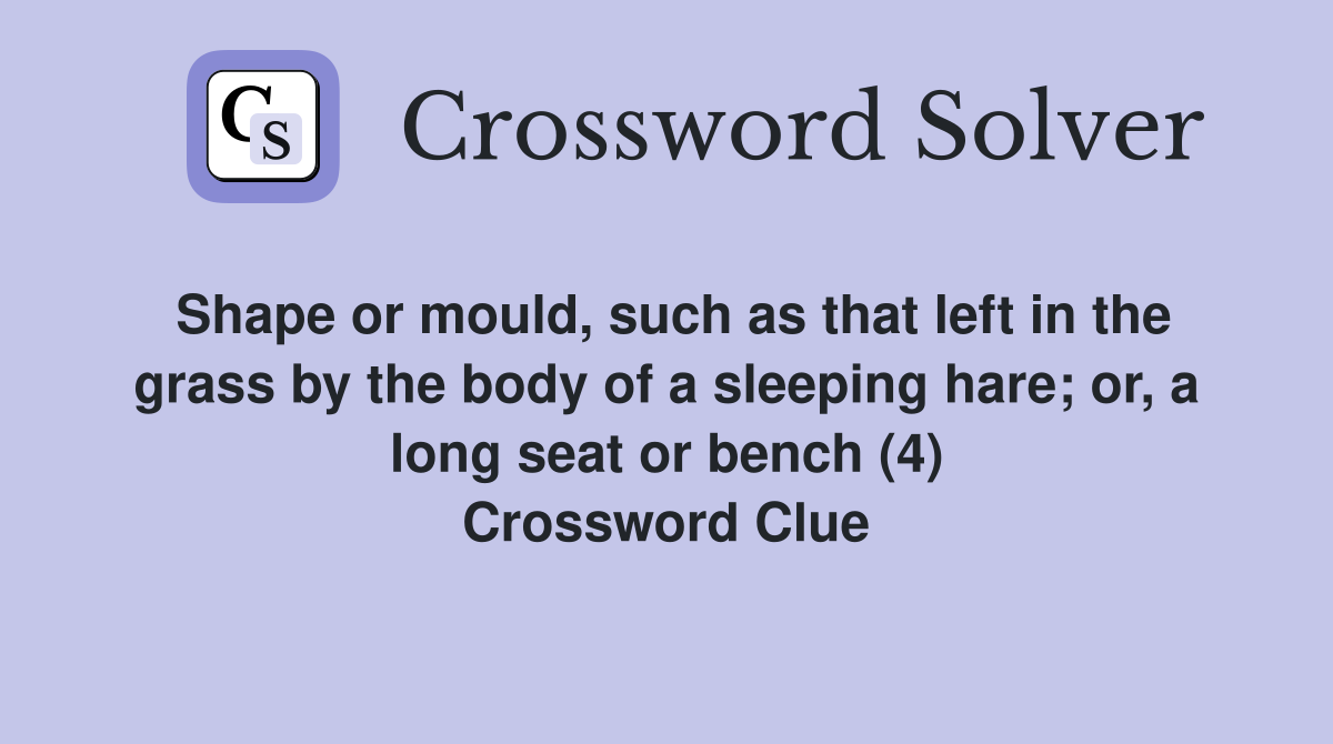 Shape or mould, such as that left in the grass by the body of a sleeping hare; or, a long seat or bench (4) Crossword Clue