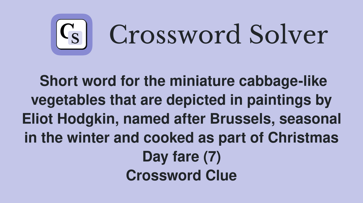 Short word for the miniature cabbage-like vegetables that are depicted in paintings by Eliot Hodgkin, named after Brussels, seasonal in the winter and cooked as part of Christmas Day fare (7) Crossword Clue