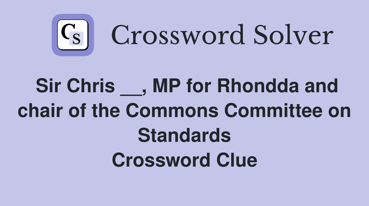 Sir Chris __, MP for Rhondda and chair of the Commons Committee on Standards Crossword Clue