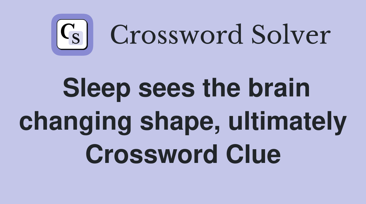 Sleep sees the brain changing shape, ultimately Crossword Clue
