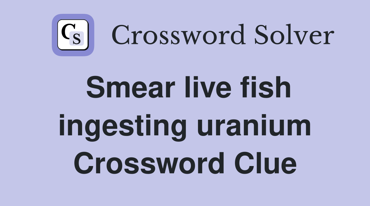 Smear live fish ingesting uranium Crossword Clue