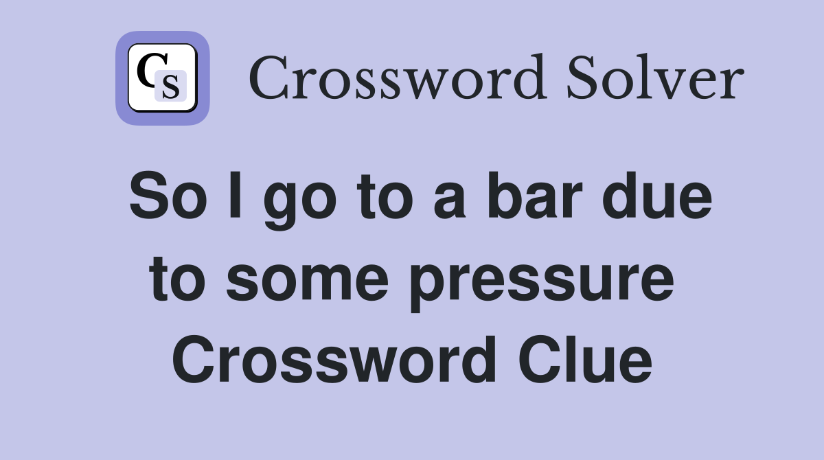 So I go to a bar due to some pressure Crossword Clue