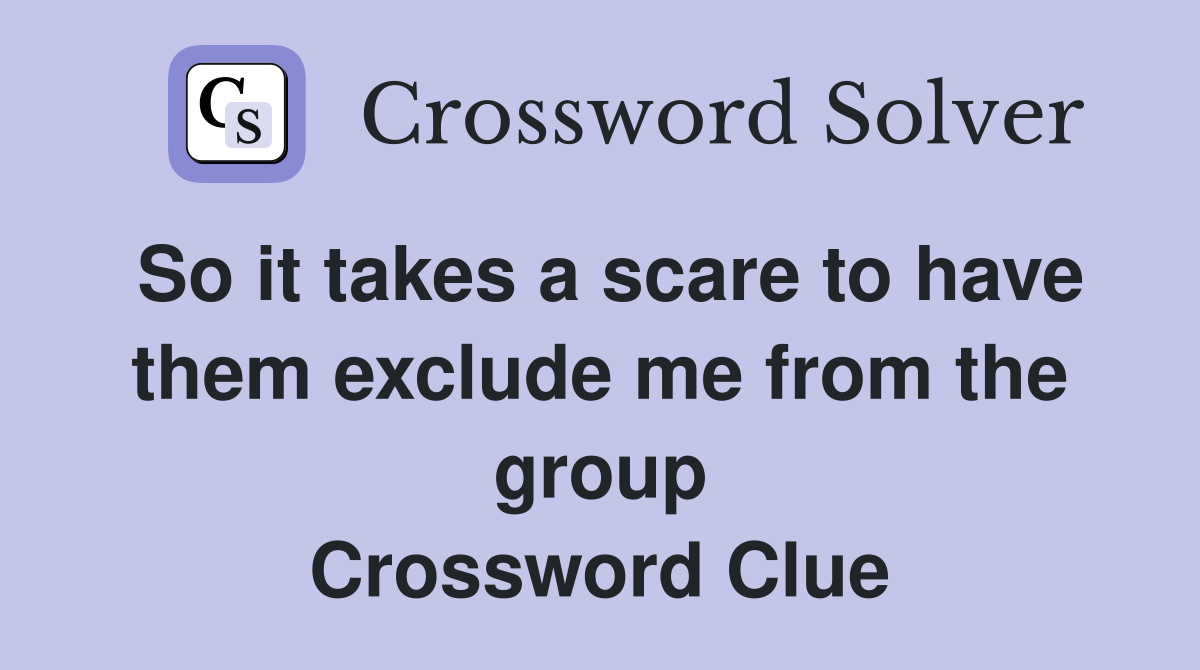 So it takes a scare to have them exclude me from the group Crossword Clue