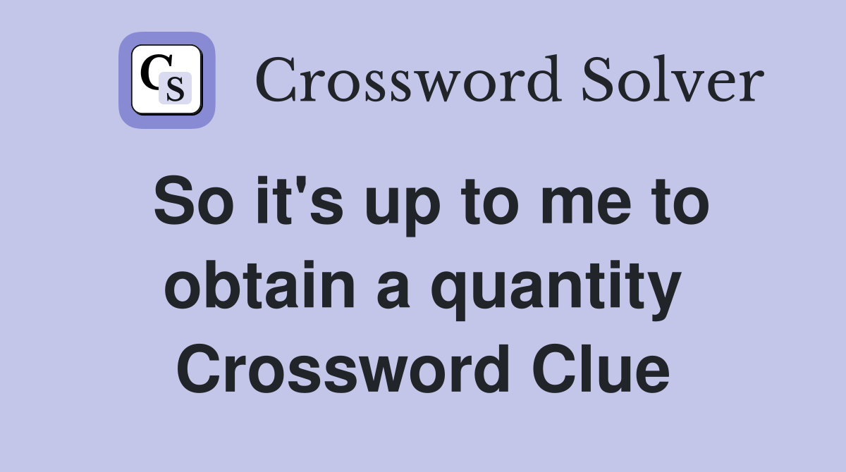 So it's up to me to obtain a quantity Crossword Clue